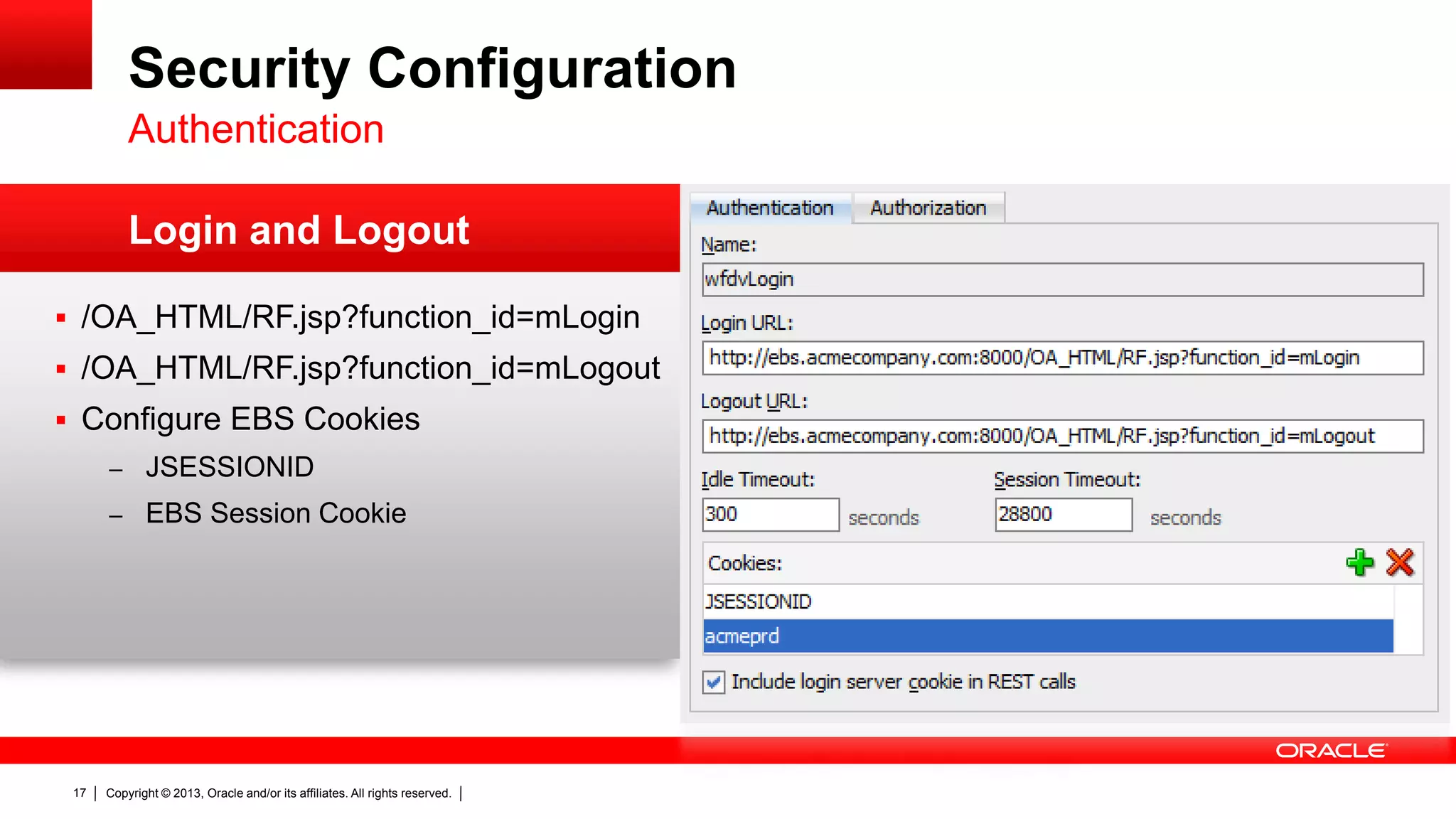 Security Configuration
Authentication
Login and Logout
 /OA_HTML/RF.jsp?function_id=mLogin
 /OA_HTML/RF.jsp?function_id=mLogout
 Configure EBS Cookies
– JSESSIONID
– EBS Session Cookie

17

Copyright © 2013, Oracle and/or its affiliates. All rights reserved.

 