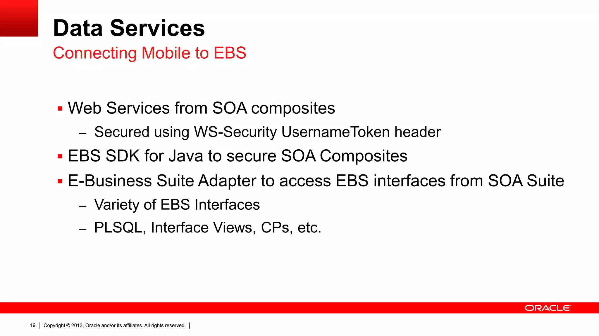 Data Services
Connecting Mobile to EBS
 Web Services from SOA composites
– Secured using WS-Security UsernameToken header

 EBS SDK for Java to secure SOA Composites
 E-Business Suite Adapter to access EBS interfaces from SOA Suite
– Variety of EBS Interfaces
– PLSQL, Interface Views, CPs, etc.

19

Copyright © 2013, Oracle and/or its affiliates. All rights reserved.

 