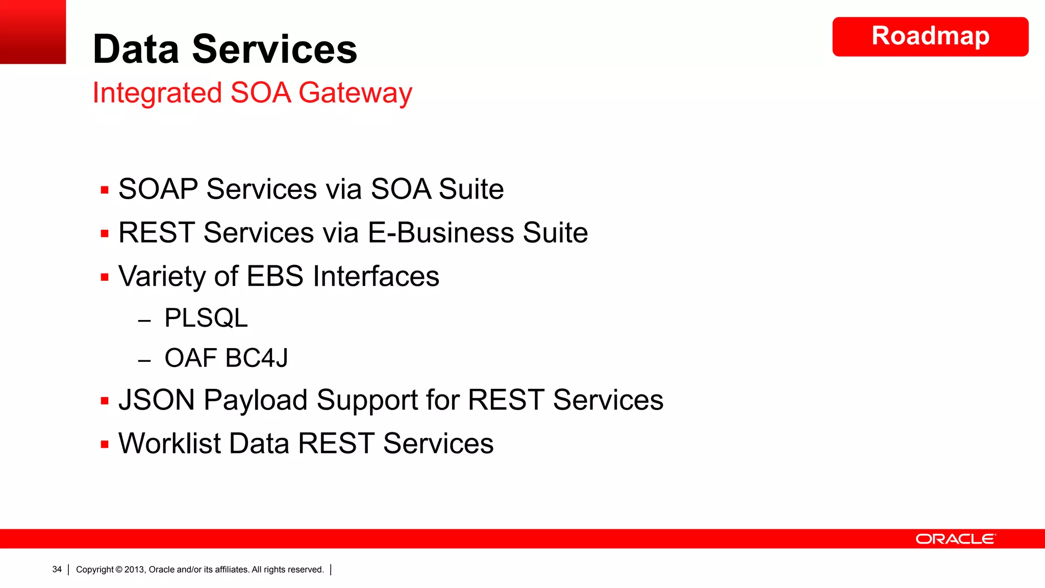 Data Services
Integrated SOA Gateway
 SOAP Services via SOA Suite
 REST Services via E-Business Suite
 Variety of EBS Interfaces
– PLSQL
– OAF BC4J

 JSON Payload Support for REST Services
 Worklist Data REST Services

34

Copyright © 2013, Oracle and/or its affiliates. All rights reserved.

Roadmap

 