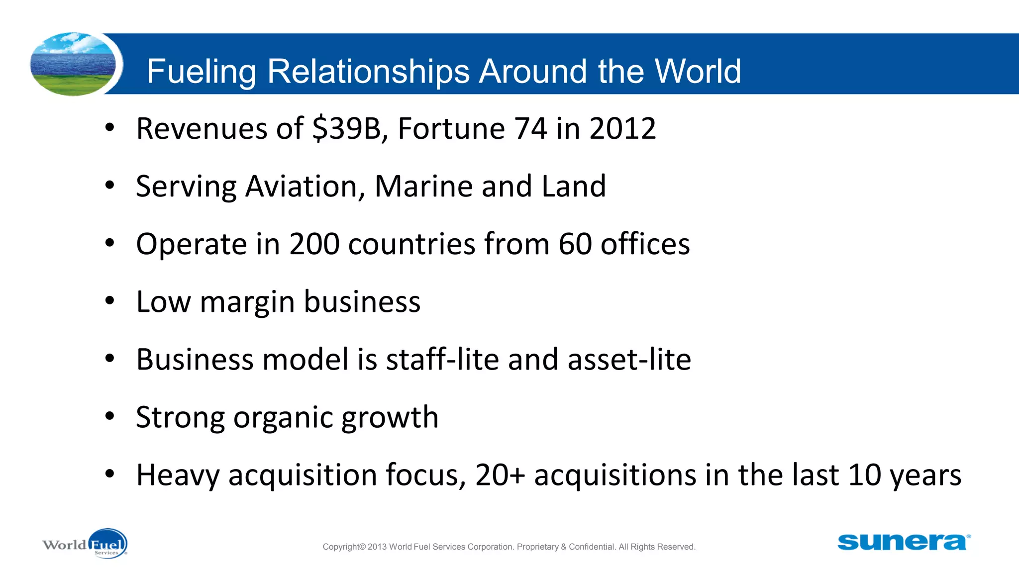 Fueling Relationships Around the World
• Revenues of $39B, Fortune 74 in 2012

• Serving Aviation, Marine and Land
• Operate in 200 countries from 60 offices

• Low margin business
• Business model is staff-lite and asset-lite
• Strong organic growth
• Heavy acquisition focus, 20+ acquisitions in the last 10 years
Copyright© 2013 World Fuel Services Corporation. Proprietary & Confidential. All Rights Reserved.

 