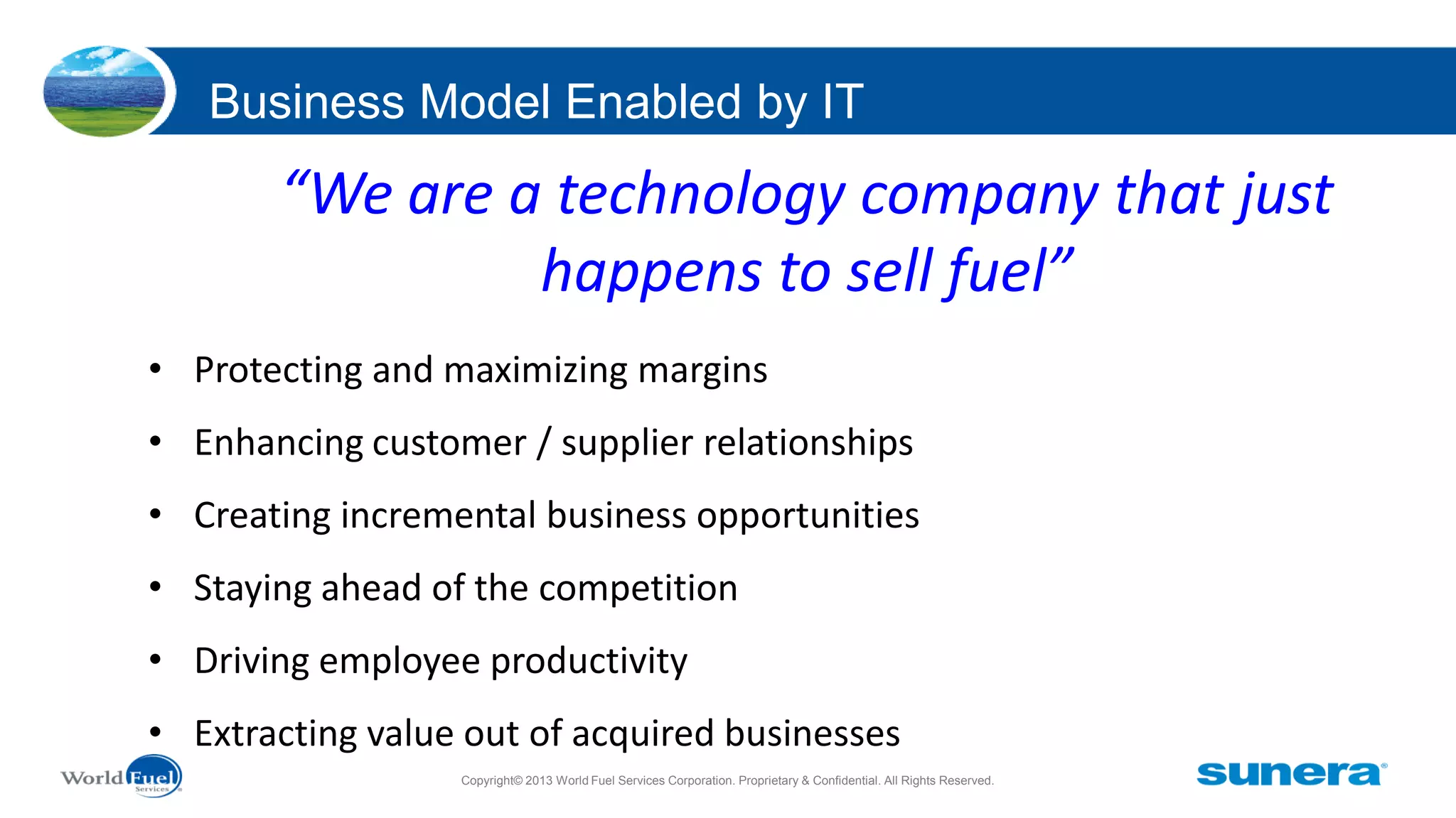 Business Model Enabled by IT

“We are a technology company that just
happens to sell fuel”
• Protecting and maximizing margins

• Enhancing customer / supplier relationships
• Creating incremental business opportunities
• Staying ahead of the competition
• Driving employee productivity
• Extracting value out of acquired businesses
Copyright© 2013 World Fuel Services Corporation. Proprietary & Confidential. All Rights Reserved.

 