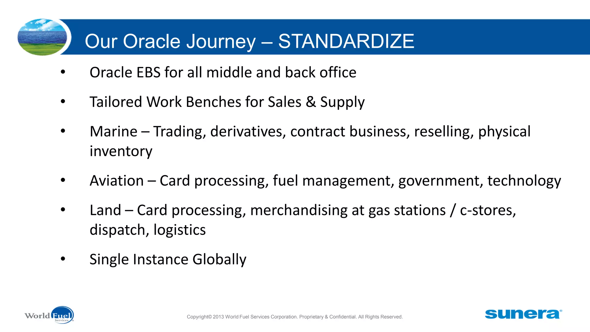 Our Oracle Journey – STANDARDIZE
•

Oracle EBS for all middle and back office

•

Tailored Work Benches for Sales & Supply

•

Marine – Trading, derivatives, contract business, reselling, physical
inventory

•

Aviation – Card processing, fuel management, government, technology

•

Land – Card processing, merchandising at gas stations / c-stores,
dispatch, logistics

•

Single Instance Globally

Copyright© 2013 World Fuel Services Corporation. Proprietary & Confidential. All Rights Reserved.

 