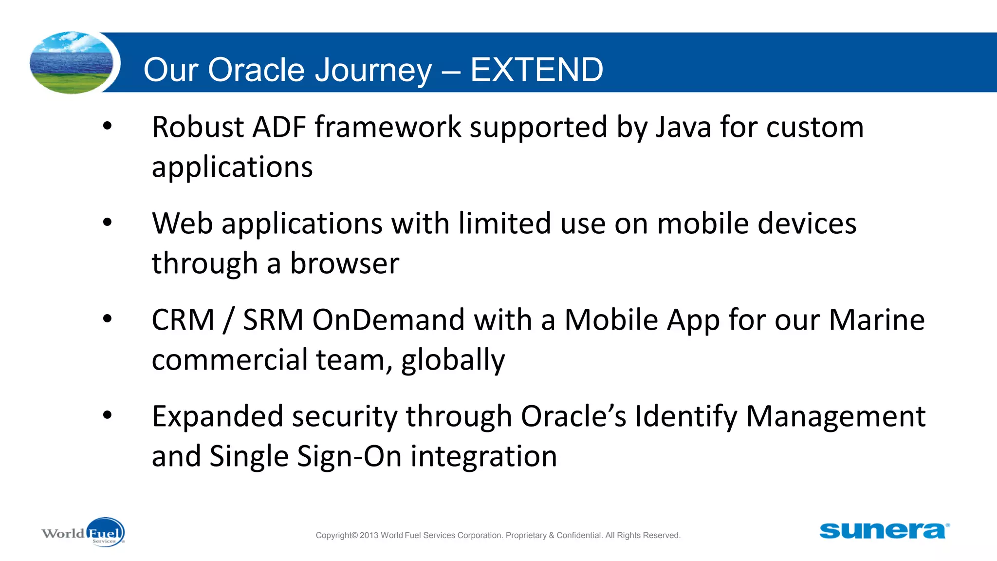 Our Oracle Journey – EXTEND
•

Robust ADF framework supported by Java for custom
applications

•

Web applications with limited use on mobile devices
through a browser

•

CRM / SRM OnDemand with a Mobile App for our Marine
commercial team, globally

•

Expanded security through Oracle’s Identify Management
and Single Sign-On integration
Copyright© 2013 World Fuel Services Corporation. Proprietary & Confidential. All Rights Reserved.

 