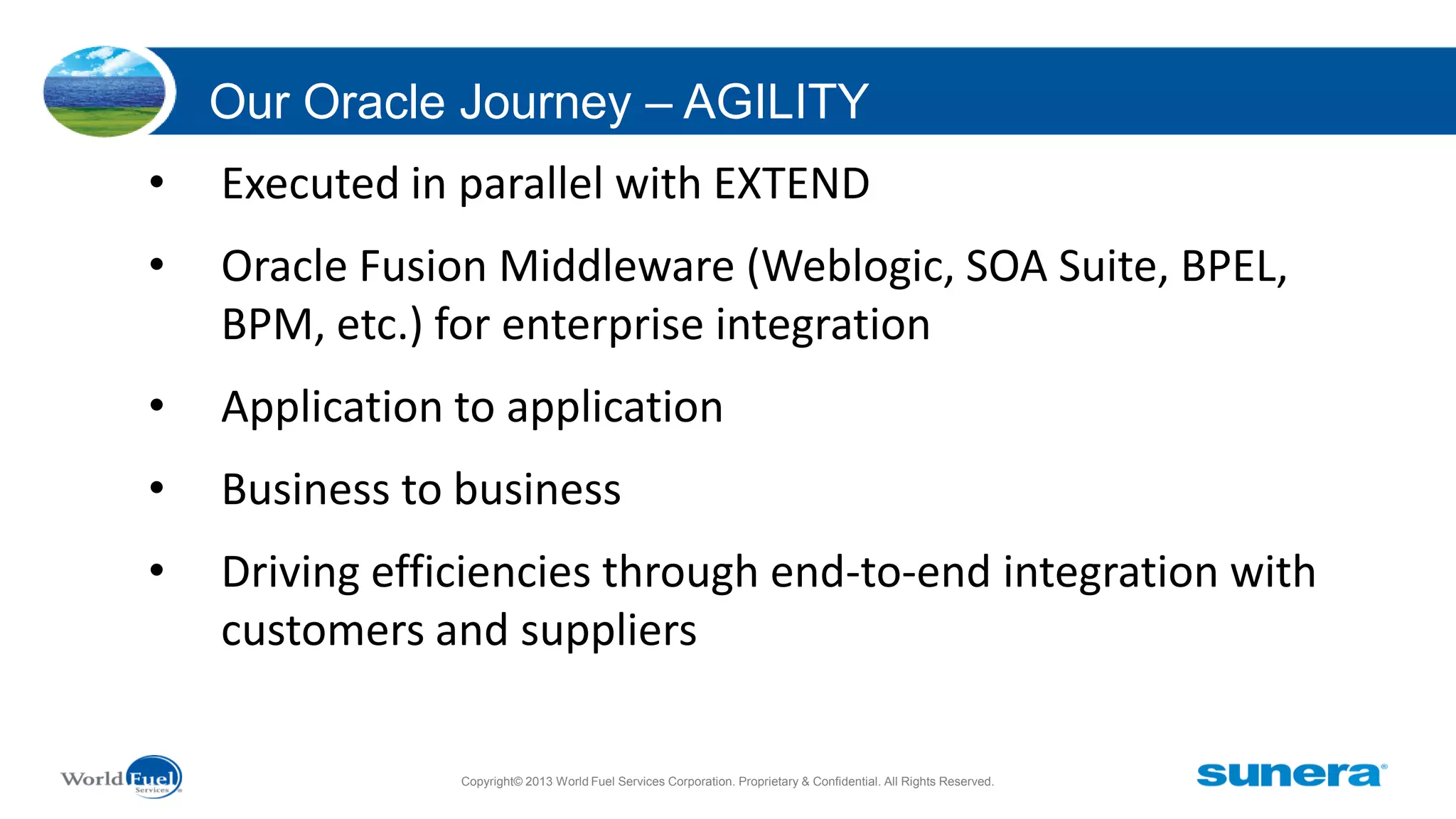 Our Oracle Journey – AGILITY
•

Executed in parallel with EXTEND

•

Oracle Fusion Middleware (Weblogic, SOA Suite, BPEL,
BPM, etc.) for enterprise integration

•

Application to application

•

Business to business

•

Driving efficiencies through end-to-end integration with
customers and suppliers
Copyright© 2013 World Fuel Services Corporation. Proprietary & Confidential. All Rights Reserved.

 