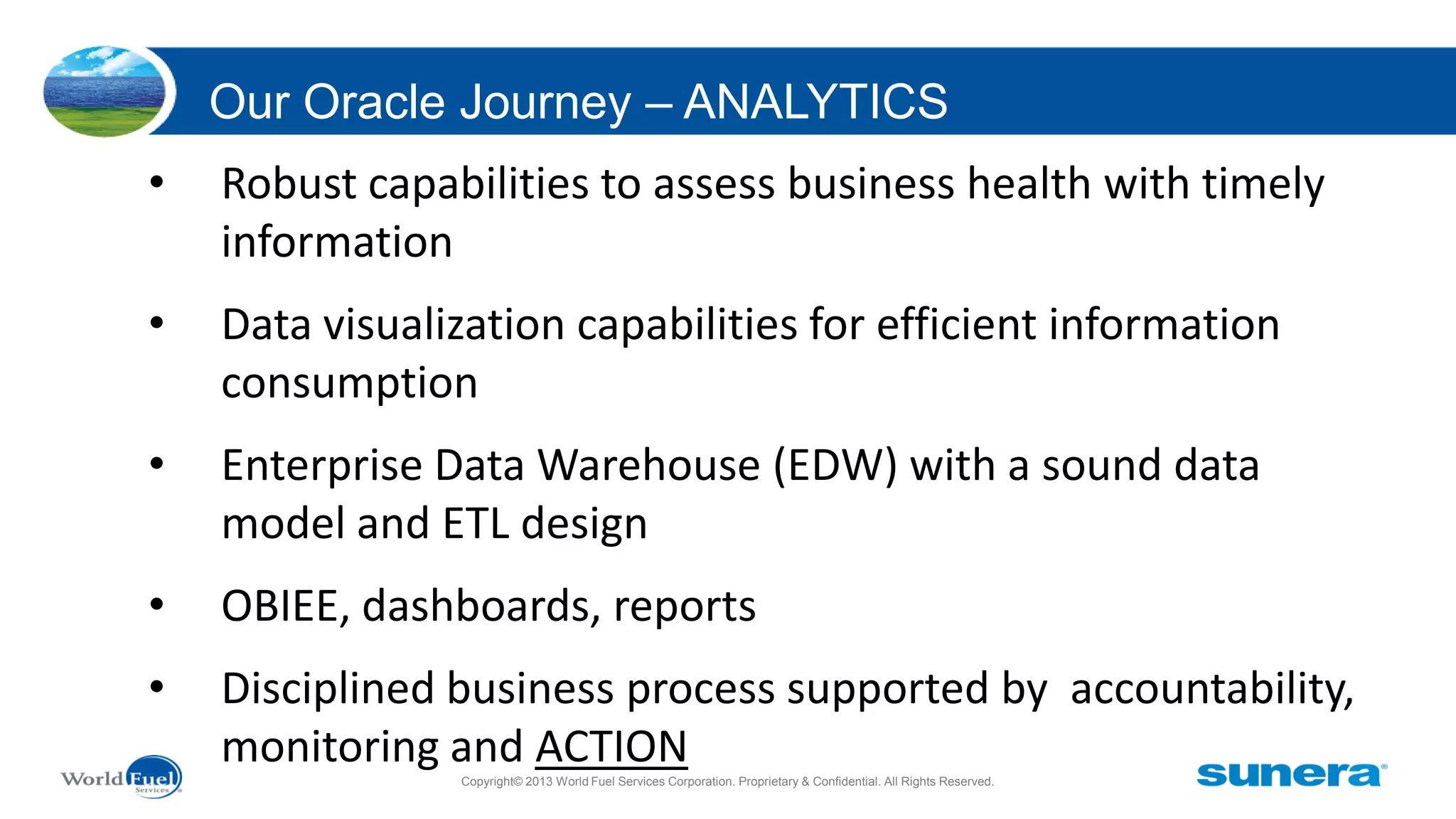 Our Oracle Journey – ANALYTICS
•

Robust capabilities to assess business health with timely
information

•

Data visualization capabilities for efficient information
consumption

•

Enterprise Data Warehouse (EDW) with a sound data
model and ETL design

•

OBIEE, dashboards, reports

•

Disciplined business process supported by accountability,
monitoring and ACTION
Copyright© 2013 World Fuel Services Corporation. Proprietary & Confidential. All Rights Reserved.

 