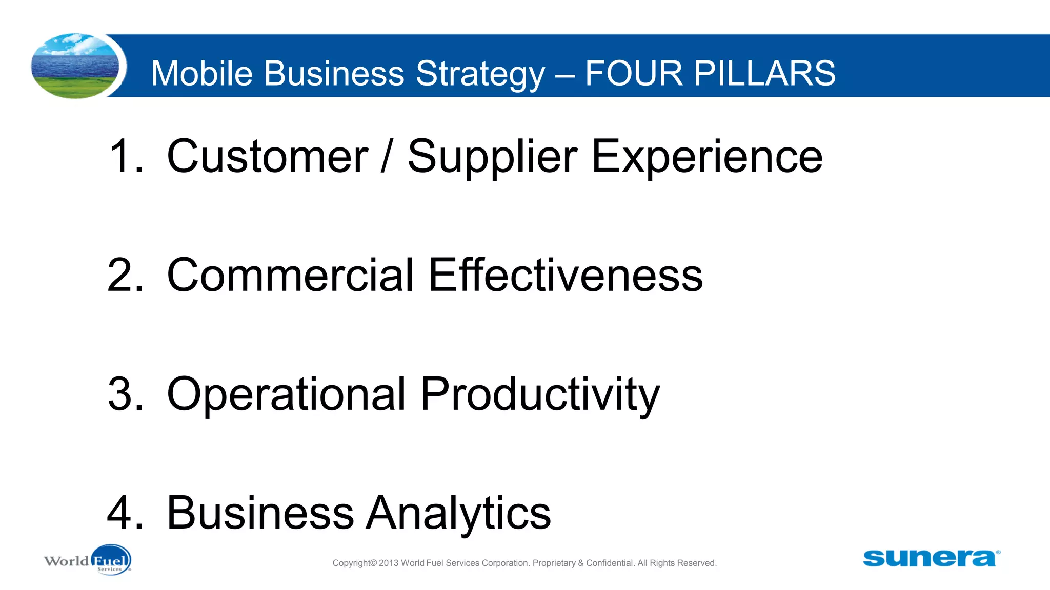 Mobile Business Strategy – FOUR PILLARS

1. Customer / Supplier Experience
2. Commercial Effectiveness
3. Operational Productivity
4. Business Analytics
Copyright© 2013 World Fuel Services Corporation. Proprietary & Confidential. All Rights Reserved.

 