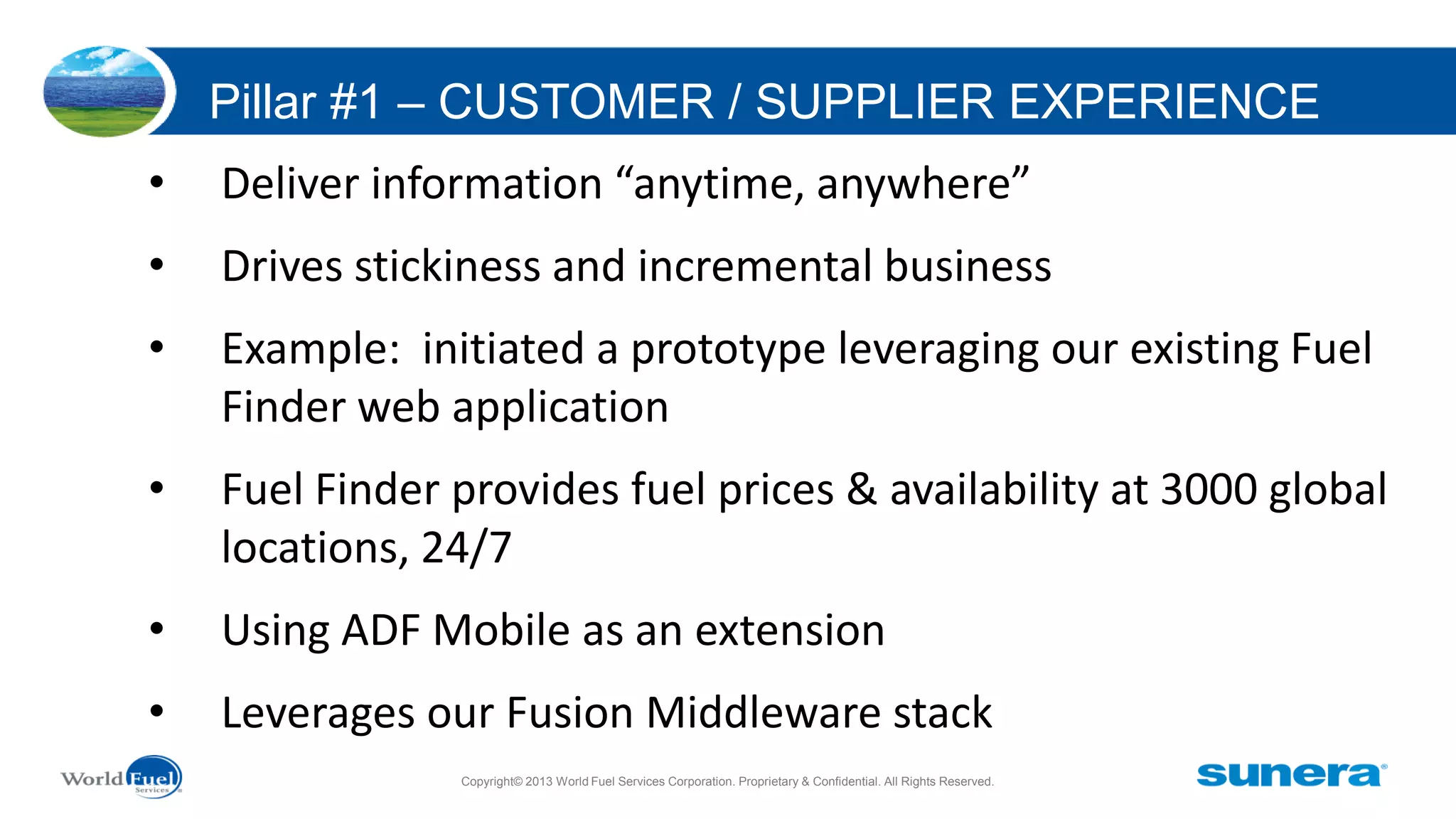 Pillar #1 – CUSTOMER / SUPPLIER EXPERIENCE
•

Deliver information “anytime, anywhere”

•

Drives stickiness and incremental business

•

Example: initiated a prototype leveraging our existing Fuel
Finder web application

•

Fuel Finder provides fuel prices & availability at 3000 global
locations, 24/7

•

Using ADF Mobile as an extension

•

Leverages our Fusion Middleware stack
Copyright© 2013 World Fuel Services Corporation. Proprietary & Confidential. All Rights Reserved.

 