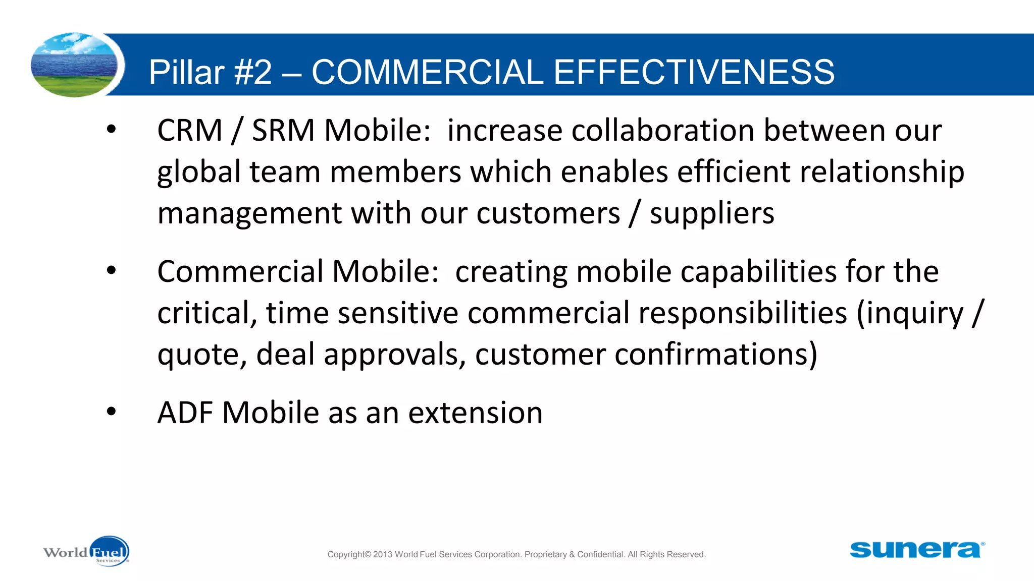 Pillar #2 – COMMERCIAL EFFECTIVENESS
•

CRM / SRM Mobile: increase collaboration between our
global team members which enables efficient relationship
management with our customers / suppliers

•

Commercial Mobile: creating mobile capabilities for the
critical, time sensitive commercial responsibilities (inquiry /
quote, deal approvals, customer confirmations)

•

ADF Mobile as an extension

Copyright© 2013 World Fuel Services Corporation. Proprietary & Confidential. All Rights Reserved.

 