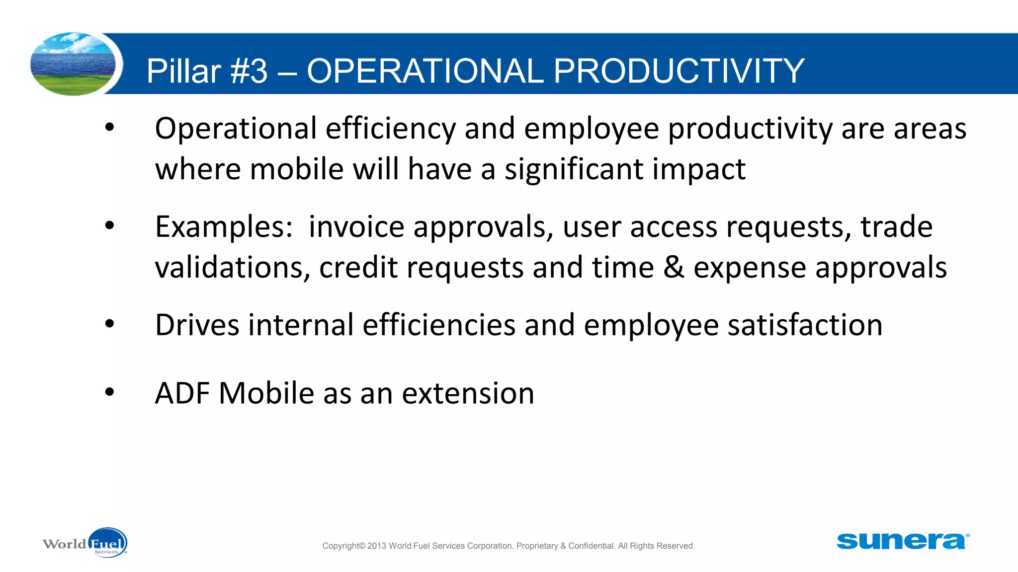Pillar #3 – OPERATIONAL PRODUCTIVITY
•

Operational efficiency and employee productivity are areas
where mobile will have a significant impact

•

Examples: invoice approvals, user access requests, trade
validations, credit requests and time & expense approvals

•

Drives internal efficiencies and employee satisfaction

•

ADF Mobile as an extension

Copyright© 2013 World Fuel Services Corporation. Proprietary & Confidential. All Rights Reserved.

 