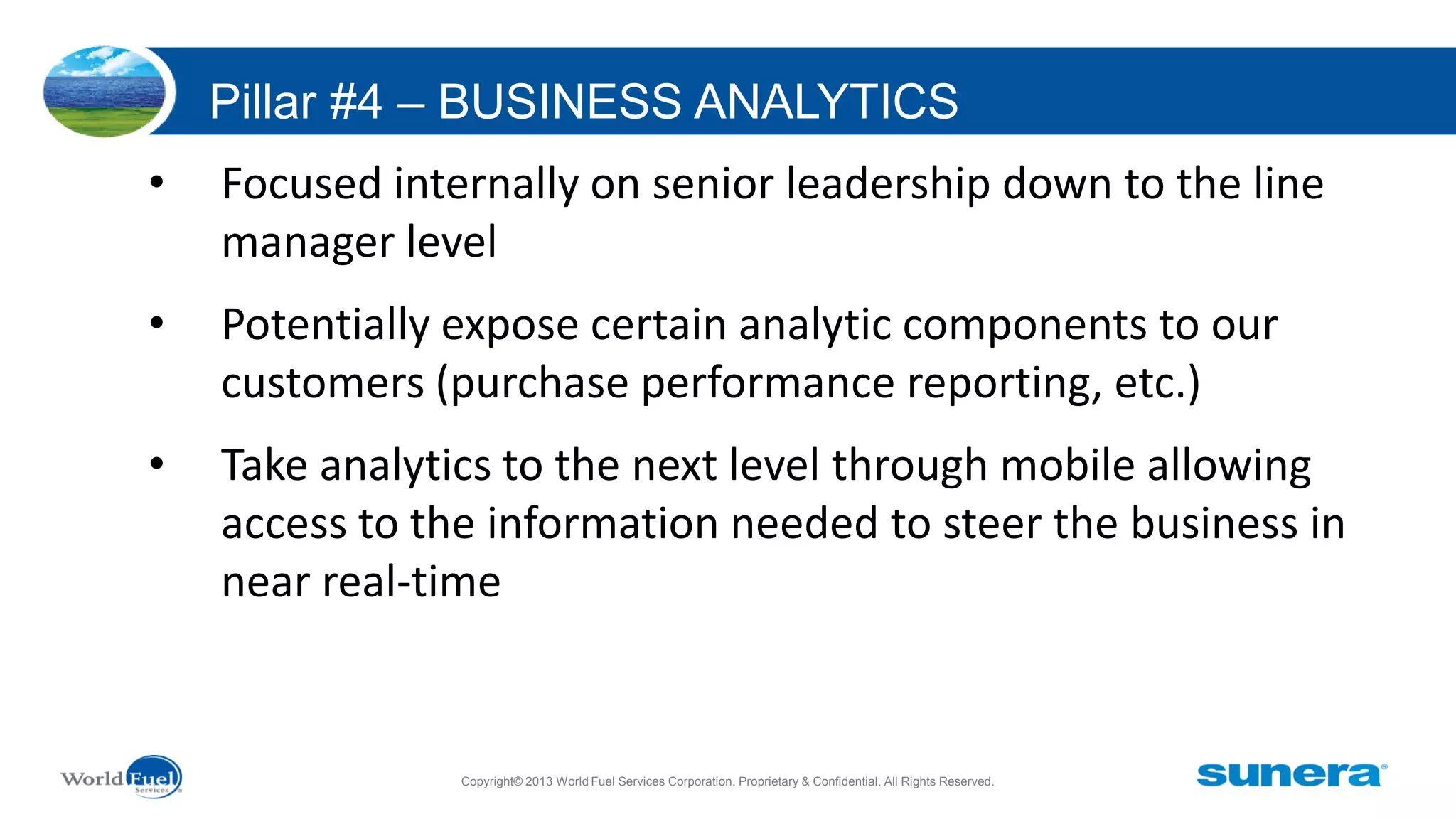 Pillar #4 – BUSINESS ANALYTICS
•

Focused internally on senior leadership down to the line
manager level

•

Potentially expose certain analytic components to our
customers (purchase performance reporting, etc.)

•

Take analytics to the next level through mobile allowing
access to the information needed to steer the business in
near real-time

Copyright© 2013 World Fuel Services Corporation. Proprietary & Confidential. All Rights Reserved.

 