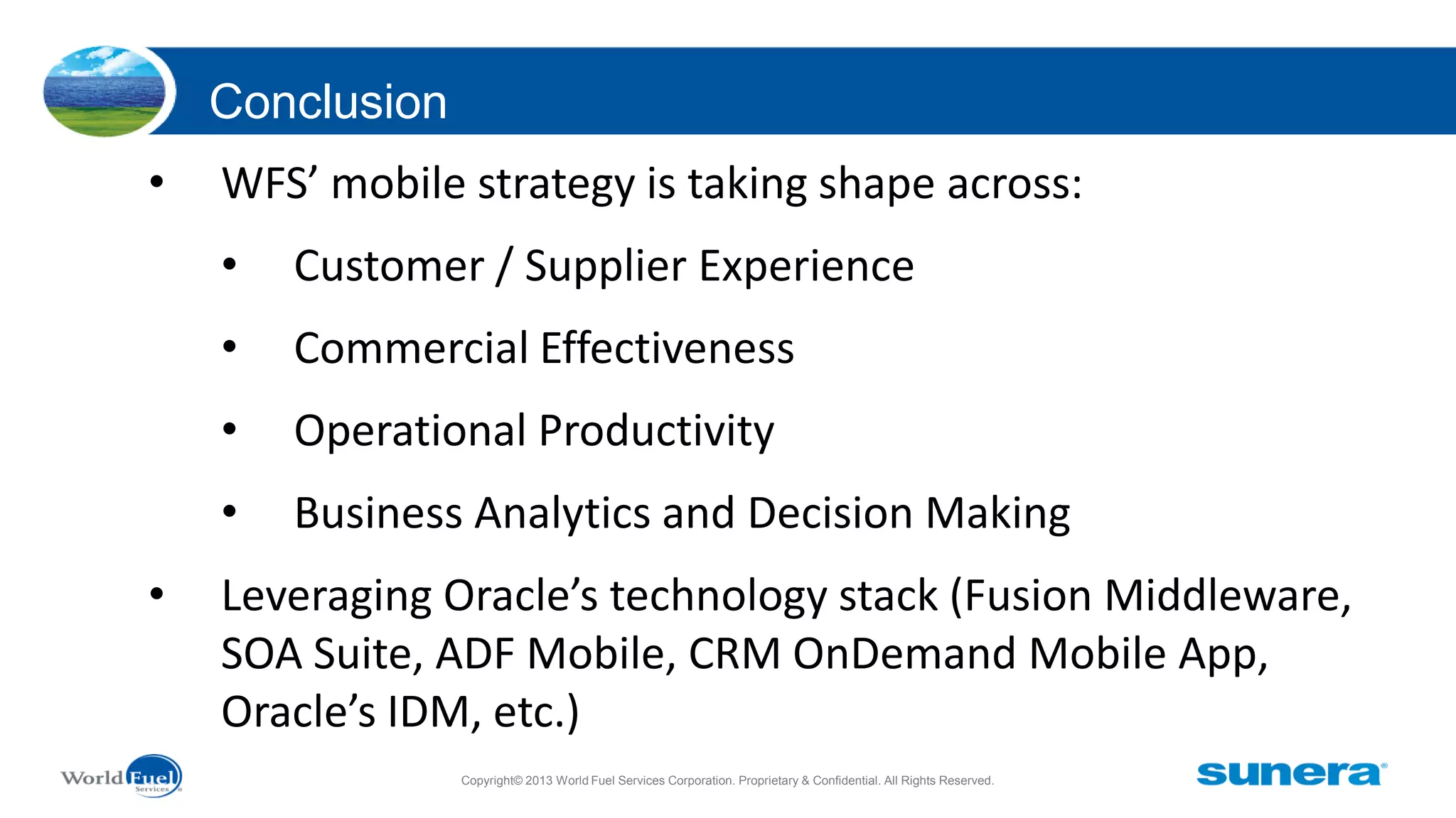 Conclusion
•

WFS’ mobile strategy is taking shape across:

•
•

Commercial Effectiveness

•

Operational Productivity

•
•

Customer / Supplier Experience

Business Analytics and Decision Making

Leveraging Oracle’s technology stack (Fusion Middleware,
SOA Suite, ADF Mobile, CRM OnDemand Mobile App,
Oracle’s IDM, etc.)
Copyright© 2013 World Fuel Services Corporation. Proprietary & Confidential. All Rights Reserved.

 