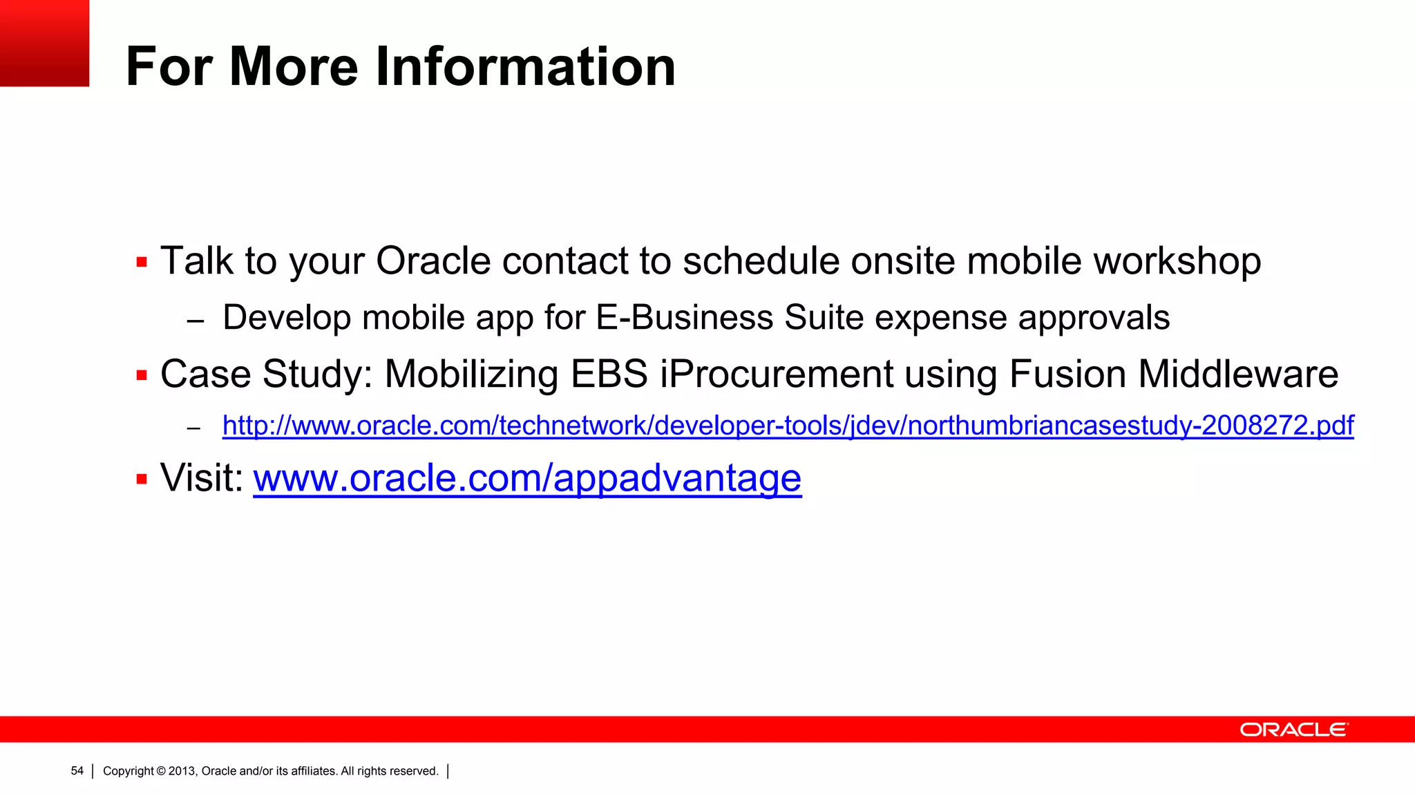 For More Information

 Talk to your Oracle contact to schedule onsite mobile workshop
– Develop mobile app for E-Business Suite expense approvals

 Case Study: Mobilizing EBS iProcurement using Fusion Middleware
– http://www.oracle.com/technetwork/developer-tools/jdev/northumbriancasestudy-2008272.pdf

 Visit: www.oracle.com/appadvantage

54

Copyright © 2013, Oracle and/or its affiliates. All rights reserved.

 