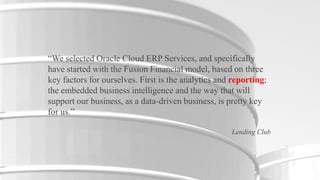 “We selected Oracle Cloud ERP Services, and specifically
have started with the Fusion Financial model, based on three
key factors for ourselves. First is the analytics and reporting;
the embedded business intelligence and the way that will
support our business, as a data-driven business, is pretty key
for us.”
Lending Club

4

Copyright © 2012, Oracle and/or its affiliates. All rights reserved.

Insert Information Protection Policy Classification from Slide 16

 