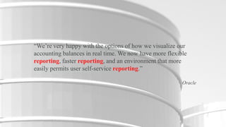 “We’re very happy with the options of how we visualize our
accounting balances in real time. We now have more flexible
reporting, faster reporting, and an environment that more
easily permits user self-service reporting.”
Oracle

6

Copyright © 2012, Oracle and/or its affiliates. All rights reserved.

Insert Information Protection Policy Classification from Slide 16

 