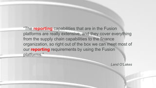 “The reporting capabilities that are in the Fusion
platforms are really extensive, and they cover everything
from the supply chain capabilities to the finance
organization, so right out of the box we can meet most of
our reporting requirements by using the Fusion
platforms.”
Land O’Lakes

7

Copyright © 2012, Oracle and/or its affiliates. All rights reserved.

Insert Information Protection Policy Classification from Slide 16

 
