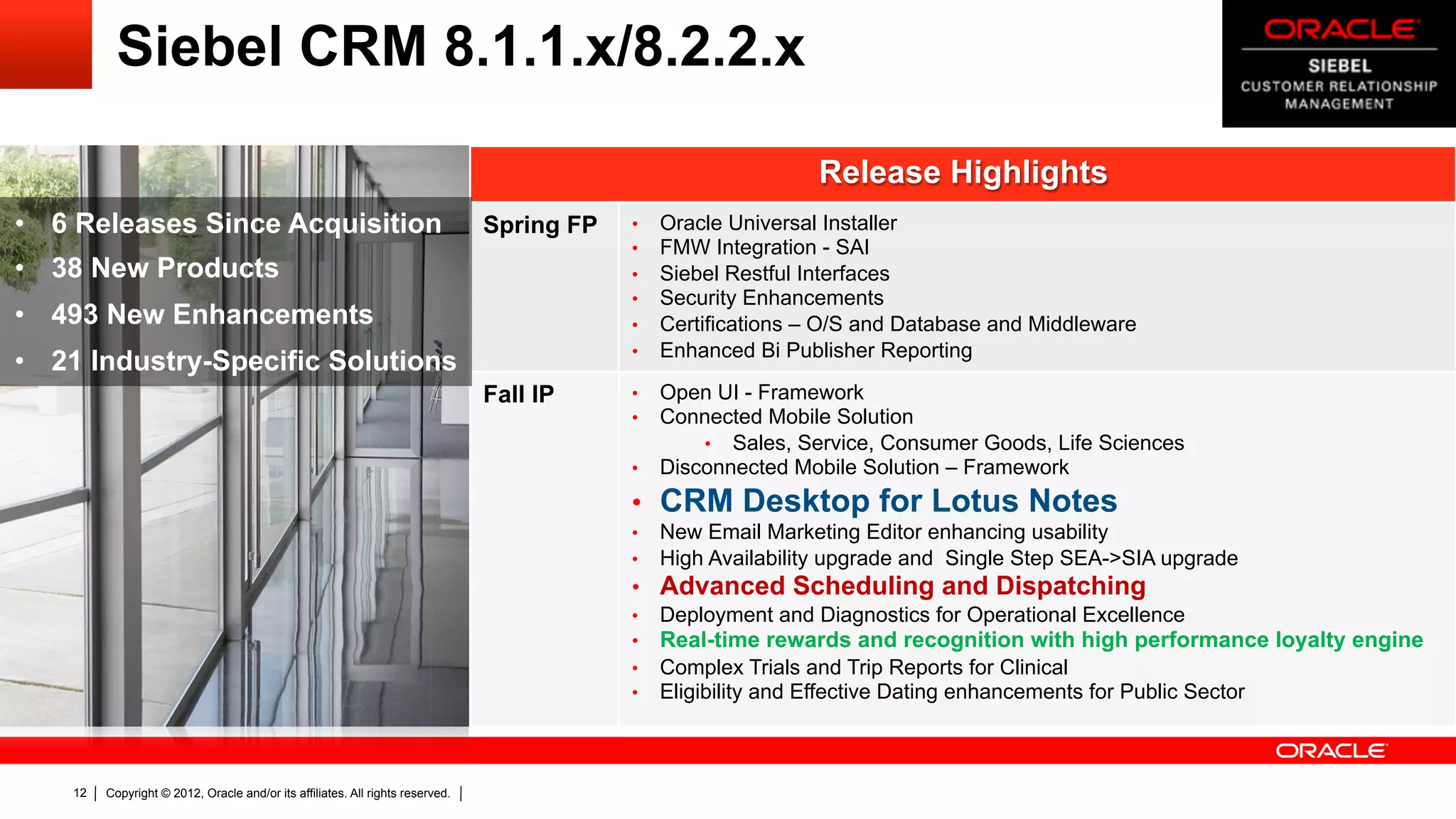 Siebel CRM 8.1.1.x/8.2.2.x

                                                                                                                 Release Highlights
•  6 Releases Since Acquisition                                                 Spring FP   •    Oracle Universal Installer
                                                                                            •    FMW Integration - SAI
•  38 New Products                                                                          •    Siebel Restful Interfaces
                                                                                            •    Security Enhancements
•  493 New Enhancements                                                                     •    Certifications – O/S and Database and Middleware
                                                                                            •    Enhanced Bi Publisher Reporting
•  21 Industry-Specific Solutions
                                                                                Fall IP     •  Open UI - Framework
                                                                                            •  Connected Mobile Solution
                                                                                                   •  Sales, Service, Consumer Goods, Life Sciences
                                                                                            •  Disconnected Mobile Solution – Framework

                                                                                            •  CRM Desktop for Lotus Notes
                                                                                            •    New Email Marketing Editor enhancing usability
                                                                                            •    High Availability upgrade and Single Step SEA->SIA upgrade
                                                                                            •  Advanced Scheduling and Dispatching
                                                                                            •  Deployment and Diagnostics for Operational Excellence
                                                                                            •  Real-time rewards and recognition with high performance loyalty engine
                                                                                            •  Complex Trials and Trip Reports for Clinical
                                                                                            •  Eligibility and Effective Dating enhancements for Public Sector




    12   Copyright © 2012, Oracle and/or its affiliates. All rights reserved.
 