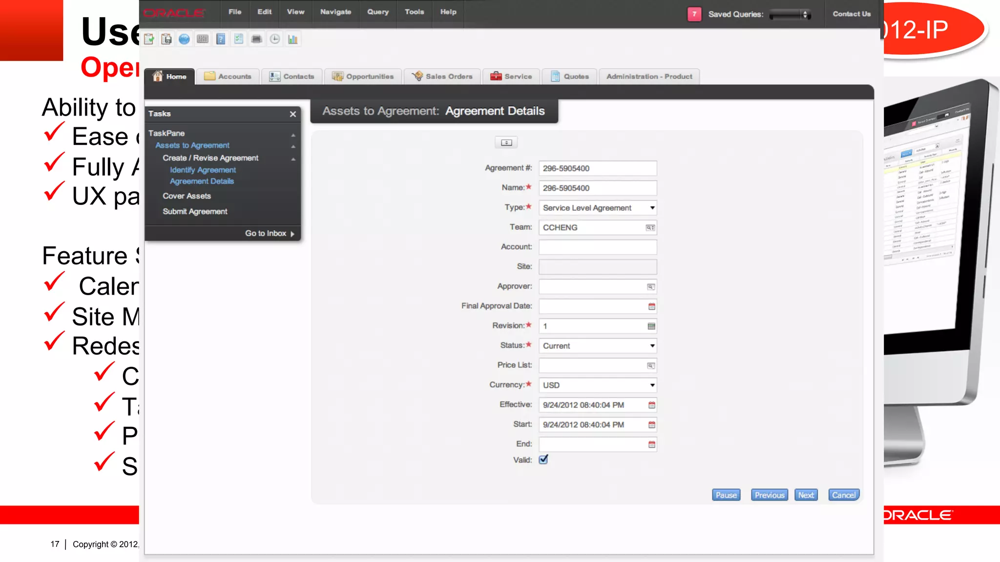 User Experience                                                      2012-IP
       Open UI
Ability to build Rich Internet Applications
ü  Ease of use
ü  Fully Accessible
ü  UX paradigms followed
Feature Set
ü  Calendar and Calculator controls
ü  Site Map with Search
ü  Redesigned
      ü  CTI Tool Bar
      ü  Task Based UI
      ü  Product Configurator
      ü  Smart Script

17   Copyright © 2012, Oracle and/or its affiliates. All rights reserved.
 
