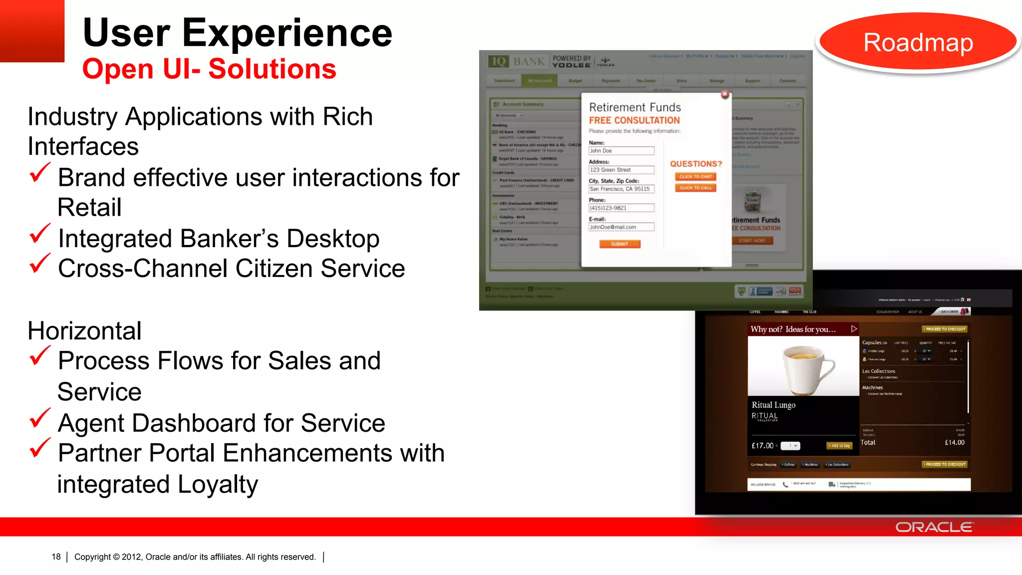 User Experience                                                      Roadmap
         Open UI- Solutions
Industry Applications with Rich
Interfaces
ü  Brand effective user interactions for
   Retail
ü  Integrated Banker’s Desktop
ü  Cross-Channel Citizen Service
Horizontal
ü  Process Flows for Sales and
   Service
ü  Agent Dashboard for Service
ü  Partner Portal Enhancements with
   integrated Loyalty

  18   Copyright © 2012, Oracle and/or its affiliates. All rights reserved.
 