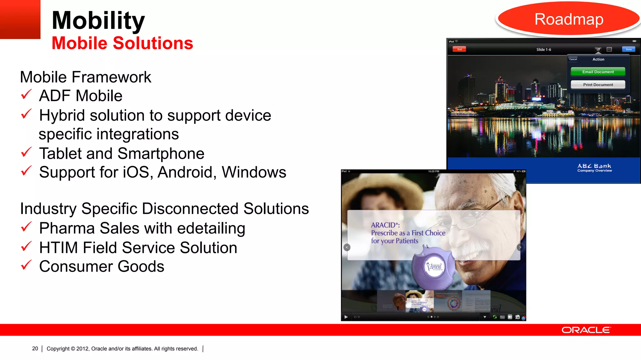 Mobility                                                             Roadmap
        Mobile Solutions
Mobile Framework
ü  ADF Mobile
ü  Hybrid solution to support device
    specific integrations
ü  Tablet and Smartphone
ü  Support for iOS, Android, Windows

Industry Specific Disconnected Solutions
ü  Pharma Sales with edetailing
ü  HTIM Field Service Solution
ü  Consumer Goods



 20   Copyright © 2012, Oracle and/or its affiliates. All rights reserved.
 