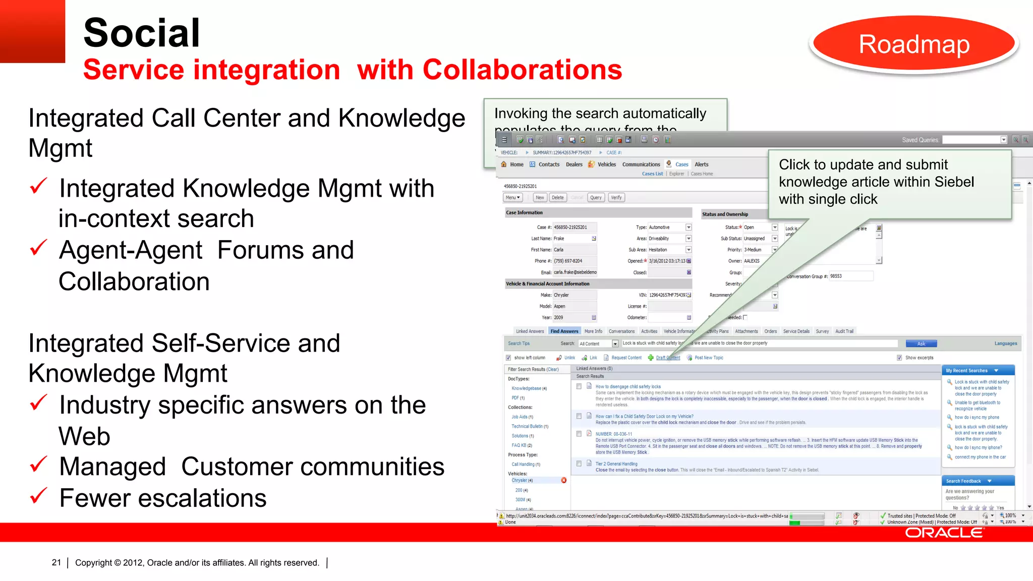Social                                                                                                               Roadmap
         Service integration with Collaborations
Integrated Call Center and Knowledge                                          Invoking the search automatically
                                                                              populates the query from the
Mgmt                                                                          Summary/Title of the case
                                                                                                                  Click to update and submit
ü  Integrated Knowledge Mgmt with                                                                                knowledge article within Siebel
                                                                                                                  with single click
    in-context search
ü  Agent-Agent Forums and
    Collaboration

Integrated Self-Service and
Knowledge Mgmt
ü  Industry specific answers on the
    Web
                                                                                                                  As The agent can now to resolve
                                                                                                                     a team collaborate select any
ü  Managed Customer communities                                                                                  thenumber of answers and click
                                                                                                                      issue.
                                                                                                                     add them to the case.
ü  Fewer escalations

  21   Copyright © 2012, Oracle and/or its affiliates. All rights reserved.
 