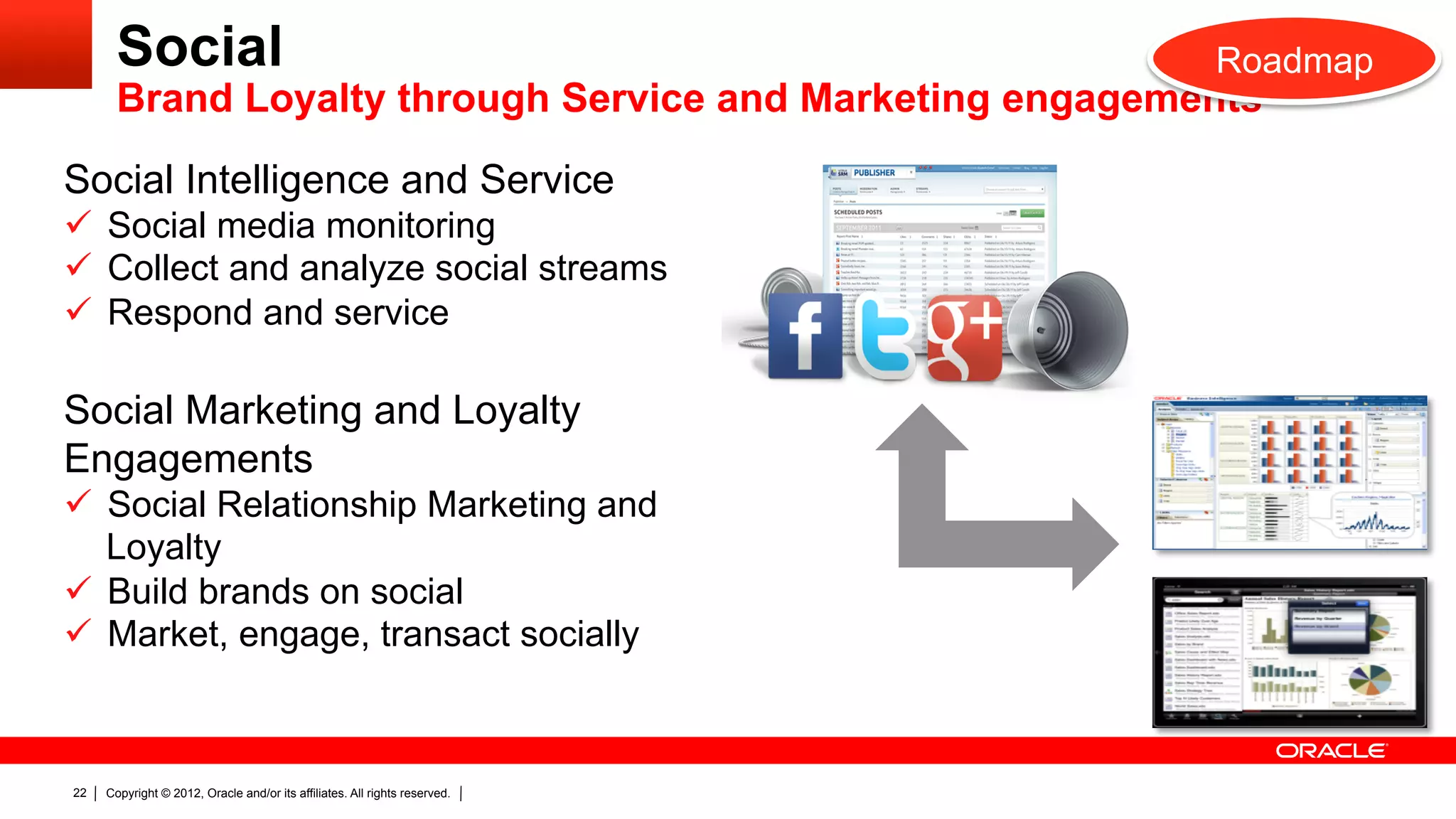 Social                                                               Roadmap
       Brand Loyalty through Service and Marketing engagements

Social Intelligence and Service
ü  Social media monitoring
ü  Collect and analyze social streams
ü  Respond and service

Social Marketing and Loyalty
Engagements
ü  Social Relationship Marketing and
    Loyalty
ü  Build brands on social
ü  Market, engage, transact socially



22   Copyright © 2012, Oracle and/or its affiliates. All rights reserved.
 