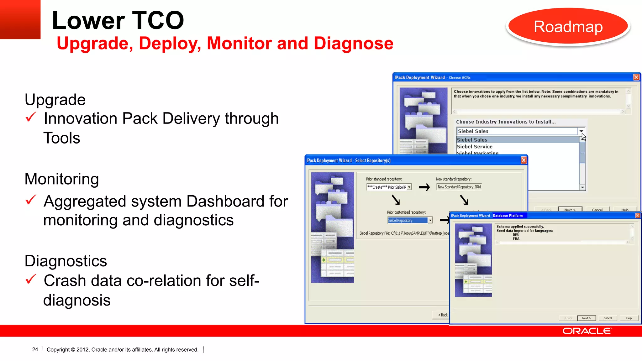 Lower TCO                                                            Roadmap
          Upgrade, Deploy, Monitor and Diagnose


Upgrade
ü  Innovation Pack Delivery through
    Tools

Monitoring
ü  Aggregated system Dashboard for
    monitoring and diagnostics

Diagnostics
ü  Crash data co-relation for self-
    diagnosis

 24   Copyright © 2012, Oracle and/or its affiliates. All rights reserved.
 