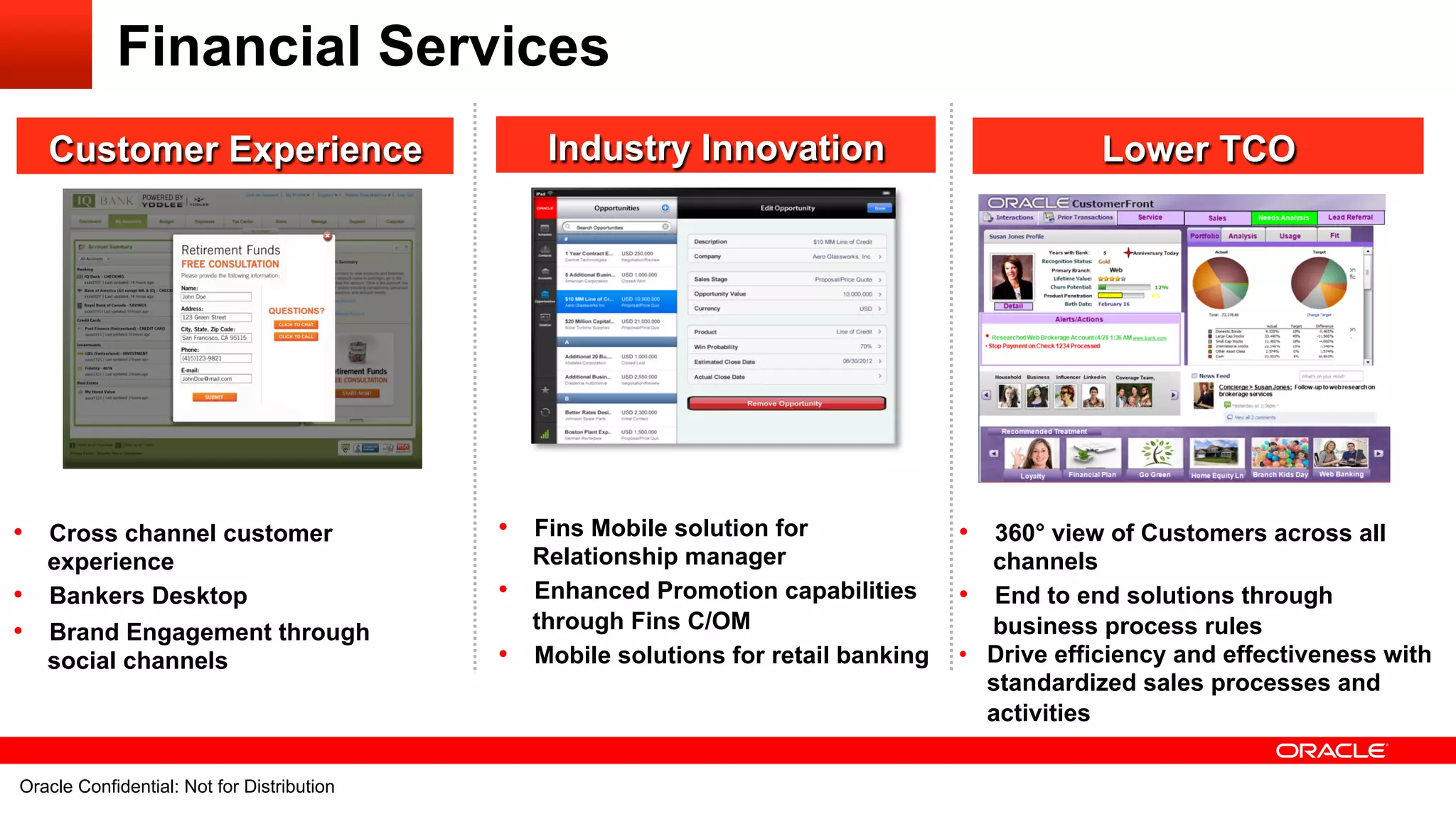 Financial Services
   Customer Experience                                            Industry Innovation                              Lower TCO




•  Cross channel customer                                     •  Fins Mobile solution for              •  360° view of Customers across all
   experience                                                    Relationship manager                     channels
•  Bankers Desktop                                            •  Enhanced Promotion capabilities       •  End to end solutions through
•  Brand Engagement through                                      through Fins C/OM                        business process rules
   social channels                                            •  Mobile solutions for retail banking   •  Drive efficiency and effectiveness with
                                                                                                          standardized sales processes and
                                                                                                          activities

Oracle29 Confidential: NotDistribution All rights reserved.
       Confidential: Not for for its affiliates.
  Oracle Copyright © 2012, Oracle and/orDistribution                                                                                     29
 