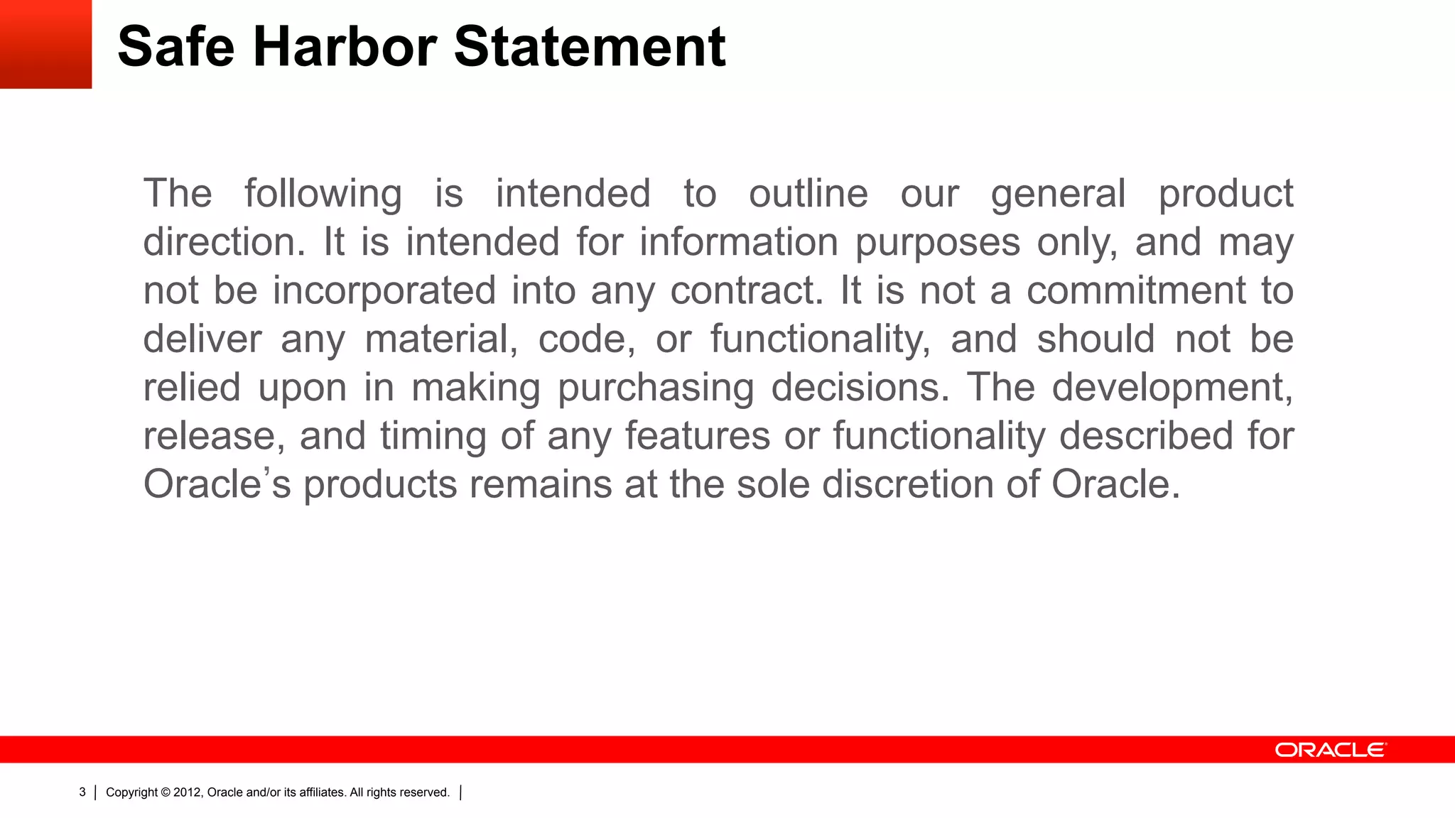 Safe Harbor Statement

           The following is intended to outline our general product
           direction. It is intended for information purposes only, and may
           not be incorporated into any contract. It is not a commitment to
           deliver any material, code, or functionality, and should not be
           relied upon in making purchasing decisions. The development,
           release, and timing of any features or functionality described for
           Oracle s products remains at the sole discretion of Oracle.




3   Copyright © 2012, Oracle and/or its affiliates. All rights reserved.
 