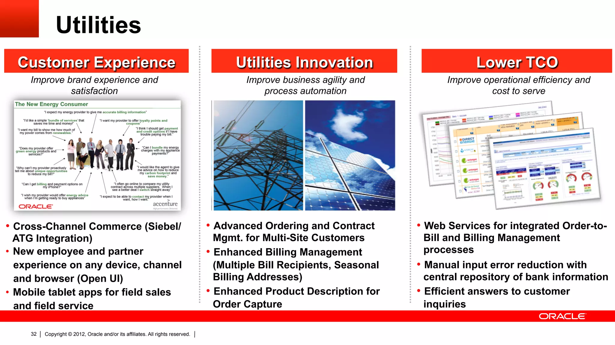 Utilities
  Customer Experience                                                                  Utilities Innovation                           Lower TCO
     Improve brand experience and                                                        Improve business agility and           Improve operational efficiency and
              satisfaction                                                                   process automation                           cost to serve




•  Cross-Channel Commerce (Siebel/                                               •  Advanced Ordering and Contract        •  Web Services for integrated Order-to-
   ATG Integration)                                                                 Mgmt. for Multi-Site Customers           Bill and Billing Management
•  New employee and partner                                                      •  Enhanced Billing Management              processes
   experience on any device, channel                                                (Multiple Bill Recipients, Seasonal   •  Manual input error reduction with
   and browser (Open UI)                                                            Billing Addresses)                       central repository of bank information
•  Mobile tablet apps for field sales                                            •  Enhanced Product Description for      •  Efficient answers to customer
   and field service                                                                Order Capture                            inquiries

     32   Copyright © 2012, Oracle and/or its affiliates. All rights reserved.
 
