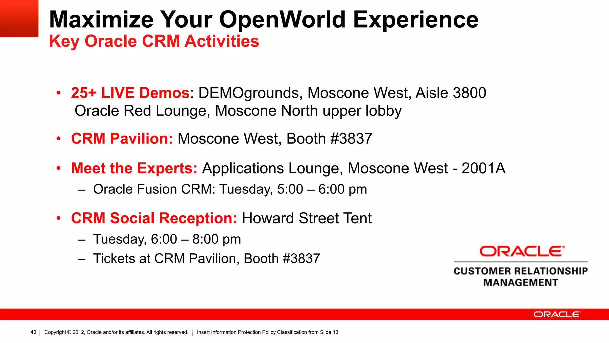 Maximize Your OpenWorld Experience
       Key Oracle CRM Activities


          •  25+ LIVE Demos: DEMOgrounds, Moscone West, Aisle 3800
             Oracle Red Lounge, Moscone North upper lobby
          •  CRM Pavilion: Moscone West, Booth #3837
          •  Meet the Experts: Applications Lounge, Moscone West - 2001A
                    –  Oracle Fusion CRM: Tuesday, 5:00 – 6:00 pm

          •  CRM Social Reception: Howard Street Tent
                    –  Tuesday, 6:00 – 8:00 pm
                    –  Tickets at CRM Pavilion, Booth #3837




40   Copyright © 2012, Oracle and/or its affiliates. All rights reserved.   Insert Information Protection Policy Classification from Slide 13
 