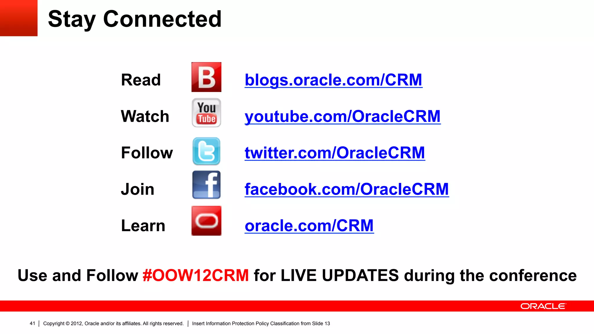Stay Connected

                                           Read               	
                                     blogs.oracle.com/CRM                               	
  
                                           Watch    	
                                               youtube.com/OracleCRM                                      	
  
                                           Follow	
                                                  twitter.com/OracleCRM                               	
  
                                           Join	
                                                    facebook.com/OracleCRM                                            	
  
                                           Learn	
                                                   oracle.com/CRM                              	
  
Use and Follow #OOW12CRM for LIVE UPDATES during the conference

 41   Copyright © 2012, Oracle and/or its affiliates. All rights reserved.   Insert Information Protection Policy Classification from Slide 13
 