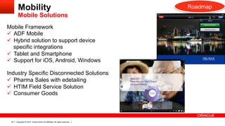 Mobility                                                             Roadmap
        Mobile Solutions
Mobile Framework
ü  ADF Mobile
ü  Hybrid solution to support device
    specific integrations
ü  Tablet and Smartphone
ü  Support for iOS, Android, Windows

Industry Specific Disconnected Solutions
ü  Pharma Sales with edetailing
ü  HTIM Field Service Solution
ü  Consumer Goods



 20   Copyright © 2012, Oracle and/or its affiliates. All rights reserved.
 
