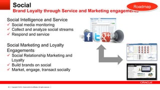 Social                                                               Roadmap
       Brand Loyalty through Service and Marketing engagements

Social Intelligence and Service
ü  Social media monitoring
ü  Collect and analyze social streams
ü  Respond and service

Social Marketing and Loyalty
Engagements
ü  Social Relationship Marketing and
    Loyalty
ü  Build brands on social
ü  Market, engage, transact socially



22   Copyright © 2012, Oracle and/or its affiliates. All rights reserved.
 