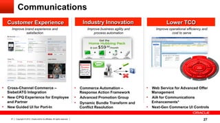 Communications
  Customer Experience                                                               Industry Innovation                         Lower TCO
     Improve brand experience and                                                     Improve business agility and        Improve operational efficiency and
              satisfaction                                                                process automation                        cost to serve




•  Cross-Channel Commerce –                                                     •  Commerce Automation –             •  Web Service for Advanced Offer
   Siebel/ATG Integration                                                          Response Action Framework            Management
•  New CPQ Experience for Employee                                              •  Advanced Promotion Group          •  AIA for Communications
   and Partner                                                                  •  Dynamic Bundle Transform and         Enhancements*
•  New Guided UI for Port-In                                                       Conflict Resolution               •  Next-Gen Commerce UI Controls

    27   Copyright © 2012, Oracle and/or its affiliates. All rights reserved.                                                                            27
 