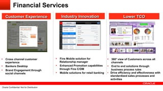 Financial Services
   Customer Experience                                            Industry Innovation                              Lower TCO




•  Cross channel customer                                     •  Fins Mobile solution for              •  360° view of Customers across all
   experience                                                    Relationship manager                     channels
•  Bankers Desktop                                            •  Enhanced Promotion capabilities       •  End to end solutions through
•  Brand Engagement through                                      through Fins C/OM                        business process rules
   social channels                                            •  Mobile solutions for retail banking   •  Drive efficiency and effectiveness with
                                                                                                          standardized sales processes and
                                                                                                          activities

Oracle29 Confidential: NotDistribution All rights reserved.
       Confidential: Not for for its affiliates.
  Oracle Copyright © 2012, Oracle and/orDistribution                                                                                     29
 