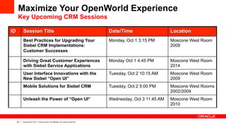 Maximize Your OpenWorld Experience
      Key Upcoming CRM Sessions

ID         Session Title                                                         Date/Time                   Location
           Best Practices for Upgrading Your                                     Monday, Oct 1 3:15 PM       Moscone West Room
           Siebel CRM Implementations:                                                                       2009
           Customer Successes

           Driving Great Customer Experiences                                    Monday Oct 1 4:45 PM        Moscone West Room
           with Siebel Service Applications                                                                  2014
           User Interface Innovations with the                                   Tuesday, Oct 2 10:15 AM     Moscone West Room
           New Siebel “Open UI”                                                                              2009
           Mobile Solutions for Siebel CRM                                       Tuesday, Oct 2 5:00 PM      Moscone West Rooms
                                                                                                             2002/2004
           Unleash the Power of “Open UI”                                        Wednesday, Oct 3 11:45 AM   Moscone West Room
                                                                                                             2010


     39   Copyright © 2011, Oracle and/or its affiliates. All rights reserved.
 