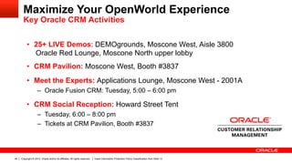 Maximize Your OpenWorld Experience
       Key Oracle CRM Activities


          •  25+ LIVE Demos: DEMOgrounds, Moscone West, Aisle 3800
             Oracle Red Lounge, Moscone North upper lobby
          •  CRM Pavilion: Moscone West, Booth #3837
          •  Meet the Experts: Applications Lounge, Moscone West - 2001A
                    –  Oracle Fusion CRM: Tuesday, 5:00 – 6:00 pm

          •  CRM Social Reception: Howard Street Tent
                    –  Tuesday, 6:00 – 8:00 pm
                    –  Tickets at CRM Pavilion, Booth #3837




40   Copyright © 2012, Oracle and/or its affiliates. All rights reserved.   Insert Information Protection Policy Classification from Slide 13
 