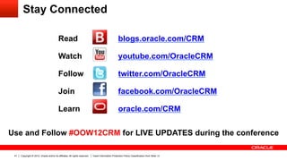 Stay Connected

                                           Read               	
                                     blogs.oracle.com/CRM                               	
  
                                           Watch    	
                                               youtube.com/OracleCRM                                      	
  
                                           Follow	
                                                  twitter.com/OracleCRM                               	
  
                                           Join	
                                                    facebook.com/OracleCRM                                            	
  
                                           Learn	
                                                   oracle.com/CRM                              	
  
Use and Follow #OOW12CRM for LIVE UPDATES during the conference

 41   Copyright © 2012, Oracle and/or its affiliates. All rights reserved.   Insert Information Protection Policy Classification from Slide 13
 