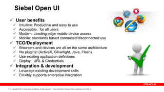Siebel Open UI
     ü  User benefits
        ü        Intuitive: Productive and easy to use
        ü        Accessible: for all users
        ü        Modern: Leading edge mobile device access.
        ü        Mobile: standards based connected/disconnected use
     ü  TCO/Deployment
        ü        Browsers and devices are all on the same architecture
        ü        No plugins! (ActiveX, Silverlight, Java, Flash)
        ü        Use existing application definitions
        ü        Deploy: URL & Credentials
     ü  Integration & development
        ü  Leverage existing development skills
        ü  Flexibly supports enterprise integration


11    Copyright © 2012, Oracle and/or its affiliates. All rights reserved.   Insert Information Protection Policy Classification from Slide 13
 