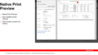 Native Print
Preview
Ø  Native Print Preview
Ø  Use installed printer
  choices
Ø  Only renders content not
  menus




      16   Copyright © 2012, Oracle and/or its affiliates. All rights reserved.   Insert Information Protection Policy Classification from Slide 13
 