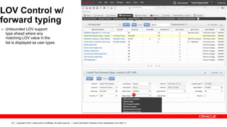 LOV Control w/
forward typing
Ø  Unbounded LOV support
  type ahead where any
  matching LOV value in the
  list is displayed as user types




     25   Copyright © 2012, Oracle and/or its affiliates. All rights reserved.   Insert Information Protection Policy Classification from Slide 13
 
