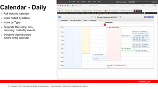 Calendar - Daily
Ø  Full featured calendar
Ø  Color coded by Status
Ø  Icons by Type

Ø  Supports Recurring, non-
  recurring, multi-day events
Ø  Dynamic legend shows
  colors in the calendar




      29   Copyright © 2012, Oracle and/or its affiliates. All rights reserved.   Insert Information Protection Policy Classification from Slide 13
 