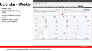 Calendar - Weekly
Ø  Weekly view
Ø  Support for 5-day or 7 day
  views
Ø  Support for First day of the
  week
Ø  Dynamic legend shows
  colors in the calendar




      30   Copyright © 2012, Oracle and/or its affiliates. All rights reserved.   Insert Information Protection Policy Classification from Slide 13
 