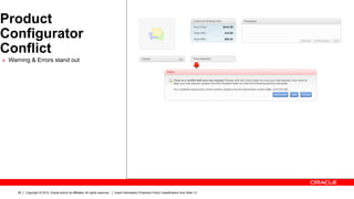 Product
Configurator
Conflict
Ø  Warning & Errors stand out




      38   Copyright © 2012, Oracle and/or its affiliates. All rights reserved.   Insert Information Protection Policy Classification from Slide 13
 