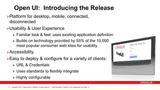 Open UI: Introducing the Release
Ø Platform for desktop, mobile, connected,
   disconnected
Ø Usability & User Experience
      Ø  Familiar look & feel: uses existing application definition
      Ø  Builds on technology provided by 55% of the 10,000
             most popular consumer web sites for usability
Ø Accessibility.
Ø Easy to deploy & configure for a variety of clients:
      Ø  URL & Credentials
      Ø  Uses standards to flexibly integrate
      Ø  Highly configurable

 6   Copyright © 2012, Oracle and/or its affiliates. All rights reserved.   Insert Information Protection Policy Classification from Slide 13
 