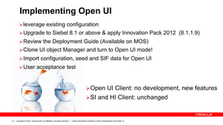 Implementing Open UI
       Ø leverage existing configuration
       Ø Upgrade to Siebel 8.1 or above & apply Innovation Pack 2012 (8.1.1.9)
       Ø Review the Deployment Guide (Available on MOS)
       Ø Clone UI object Manager and turn to Open UI mode!
       Ø Import configuration, seed and SIF data for Open UI
       Ø User acceptance test



                                                                                            Ø Open UI Client: no development, new features
                                                                                            Ø SI and HI Client: unchanged



9   Copyright © 2012, Oracle and/or its affiliates. All rights reserved.   Insert Information Protection Policy Classification from Slide 13
 