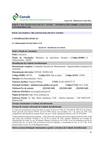 Sureg AM – Relatório de Gestão 2012
PARTE C DO ANEXO II DA DN/TCU 119/2012 – INFORMAÇÕES SOBRE A GESTÃO DA
CONAB/SUREG/AM.
ITEM 1 DA PARTE C DO ANEXO II DA DN/TCU 119/2012
1. INFORMAÇÕES BÁSICAS
1.1. Informações Gerais Sobre a UJ
Quadro 01 - Identificação da Unidade
Poder e Órgão de vinculação
Poder: Executivo
Órgão de Vinculação: Ministério da Agricultura Pecuária e
Abastecimento - MAPA
Código SIORG: 14
Identificação da Unidade Jurisdicionada
Denominação completa: Companhia Nacional de Abastecimento / Superintendência Regional do
Amazonas
Denominação abreviada: CONAB / SUREG AM
Código SIORG: 087291 Código LOA: Não se aplica Código SIAFI: 135045
Situação: Em funcionamento / Ativa
Natureza Jurídica: Empresa Pública CNPJ: 26.461.699/0377-77
Principal Atividade: Administração pública em geral Código CNAE: 84.11-6-00
Telefones/Fax de contato: (92)3182-2402 (92)3182-2460 (92)3182-2445
Endereço Eletrônico: am.sureg@conab.gov.br
Página da Internet: http://www.conab.gov.br
Endereço Postal: Av. Min. Mario Andreazza, 2196 – Distrito Industrial – CEP 69075-839 -
Manaus/AM
Normas relacionadas à Unidade Jurisdicionada
Normas de criação e alteração da Unidade Jurisdicionada
A Conab está constituída nos termos do artigo 19, inciso II, da Lei nº 8.029, de 12 de abril de 1990. Teve seu Estatuto
Social aprovado pelo Decreto 99.944, em 28/12/1990. Iniciou suas atividades em 1.º de janeiro de 1991. Suas
competências estão definidas no Estatuto Social, em sua 9.ª versão, alterada pelo Decreto 6.407, de 24/03/2008.
A Superintendência Regional do Amazonas – Sureg AM é parte integrante da estrutura organizacional da Conab, tendo
sido criada pela Resolução CONAD nº 02, de 05 de janeiro de 1999, mediante deliberação do Conselho de
Administração da Conab, em sua 70ª Reunião Ordinária, ocorrida em 14/12/1998, no uso da competência que lhe foi
conferida pelo Art. 15, Inciso VIII, do Estatuto Social da Companhia, e considerando os Arts. 11, §1º e Art. 18 do
Estatuto Social e os Art. 52 a 70 do Regimento Interno.
Outras normas infralegais relacionadas à gestão e estrutura da Unidade Jurisdicionada
11
 