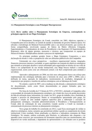 Sureg AM – Relatório de Gestão 2012
1.2. Planejamento Estratégico e seus Principais Macroprocessos
1.2.1. Breve análise sobre o Planejamento Estratégico da Empresa, contemplando os
principais aspectos de seu Mapa Estratégico
O Planejamento Estratégico da Conab, concebido em 2003, objetivou capacitar a
Companhia para novos desafios, no sentido de atender as demandas do governo federal à época. Foi
utlizada a metodologia do Balanced Scorecard-BSC para o seu desenvolvimento, que ocorreu de
forma compartilhada, envolvendo equipes de líderes da Matriz (Diretoria Colegiada,
Superintendentes e Coordenadores de áreas da Presidência) e das Regionais (10 Superintendentes
Regionais), além de alguns gerentes, assessores e técnicos, que compuseram as equipes de
Desenvolvimento e Multiplicadores durante o processo de implantação.
Os principais produtos gerados foram o Mapa Estratégico Corporativo, a nova
declaração de missão e visão e a proposta de valor aos diferentes públicos-alvo da Companhia.
Estruturado em cinco perspectivas – excelência organizacional interna, integração,
financeira, processos internos e sociedade, as quais englobam um conjunto de objetivos estratégicos
que retratam os principais desafios a serem enfrentados pela organização no alcance de sua visão de
futuro e no cumprimento de sua missão institucional, esse Mapa buscou traduzir a estratégia
organizacional, assim como criar um referencial comum e de fácil compreensão para unidades e
servidores.
Aprovado o planejamento em 2004, nos dois anos subsequentes houve um esforço para
implementação das estratégias definidas para o horizonte de cinco anos (2005 a 2008), com a
definição de metas, apuração de indicadores, monitoramento de resultados, designação de
responsáveis por projetos e reuniões de análises estratégicas com as lideranças da Conab.
No entanto, a partir de 2007, com a mudança na alta direção, o planejamento estratégico
foi descontinuado, assim como foram desconstituídos os grupos formados para seu
acompanhamento.
Por força do Acórdão da 2.ª Câmara do TCU, n.º835/2011, alertando a Companhia sobre
a necessidade de retomada do planejamento estratégico, em virtude dos riscos de gestão decorrentes
da falta de utilização desse instrumento, foi criado, em 2011, grupo de trabalho com a finalidade de
resgatar o processo de planejamento. Dentre as recomendações apresentadas pelo grupo, foi
proposta a criação de uma unidade orgânica específica para a elaboração e execução do
planejamento estratégico, vinculada administrativamente à Presidência e hierarquicamente ao
Conad, além da contratação de uma consultoria visando auxiliar a Conab na retomada e
sistematização de processos internos ao planejamento estratégico.
Novo grupo de trabalho foi constituído em 2012, o qual ficou encarregado de validar os
objetivos estratégicos, metas e projetos que permitiriam alinhar a gestão ao cumprimento da missão
institucional. Como resultado, foram atualizados os objetivos e indicadores constantes do Mapa
Estratégico. No entanto, embora avalizados pela Diretoria, os indicadores não chegaram a ser
apurados nesse exercício, por necessitarem de ferramenta específica para seu monitoramento, não
disponível em versão atualizada, e dependente de aprimoramento a ser efetuado com os produtos
16
 