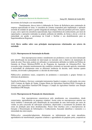 Sureg AM – Relatório de Gestão 2012
decorrentes da licitação a ser encaminhada.
Paralelamente, deu-se início à elaboração do Termo de Referência para contratação de
empresa especializada no tema. A vencedora do certame responderá pela implantação e operação
assistida da unidade de apoio à gestão integrada da estratégia. Além dos produtos previstos, espera-
se que, com o apoio de consultoria especializada, haja a transferência de conhecimento, por meio de
capacitações e operações realizadas no próprio ambiente de trabalho, de forma a elevar o nível de
maturidade em gestão e governança na Conab e facilitar o seu desdobramento para as
Superintendências Regionais.
1.2.2. Breve análise sobre seus principais macroprocessos relacionados aos setores da
sociedade
1.2.2.1. Macroprocesso de Sustentação da Renda
Este macroprocesso retrata o atendimento aos produtores e tem seu início demarcado
pela identificação da necessidade de intervenção no mercado com o objetivo de manutenção da
renda do setor. Para tanto, podem ser utilizados os instrumentos definidos no âmbito da Política de
Garantia de Preços Mínimos-PGPM ou do Programa de Aquisição de Alimentos-PAA. Sua
execução exige constante monitoramento das condições existentes no mercado agrícola, remetendo
à necessidade de alinhamento entre as diferentes instâncias de decisão, tanto internas quanto
externas, envolvendo o planejamento e a decisão da intervenção.
Público-alvo: produtores rurais, cooperativa de produtores e associações e grupos formais ou
informais de produtores.
Família de Produtos e Serviços: contempla instrumentos ligados à compra e à subvenção, tais como
AGF, Contrato de Opção de Venda, Compra Direta da Agricultura Familiar-CDAF, Formação de
Estoque pela Agricultura Familiar-CPR Estoque e Compra da Agricultura Familiar com Doação
Simultânea-CPR Doação.
1.2.2.2. Macroprocesso de Promoção do Abastecimento
Este macroprocesso caracteriza-se pelo atendimento aos consumidores, desde
comerciantes, agroindústrias ou pequenos criadores. Assim como no macroprocesso anterior seu
início também é demarcado pela identificação da necessidade de uma intervenção por meio de
vendas ou pela concessão de subvenção econômica, objetivando o escoamento de produtos das
zonas de produção para áreas desabastecidas. Possui forte interface com o macroprocesso de
Geração e Disseminação de Informações e Conhecimento, buscando identificar o momento e a
intensidade das intervenções.
Público-alvo: consumidor/adquirente, diretamente ou indiretamente por meio atacadistas,
agroindústria de transformação, pequenos criadores e agroindústria de pequeno porte, cooperativas
17
 