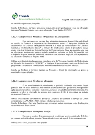 Sureg AM – Relatório de Gestão 2012
de consumo, exportadores, varejistas.
Família de Produtos e Serviços: contempla instrumentos e serviços ligados à venda e a subvenção,
tais como Vendas de Produtos com o sem subvenção, Venda Balcão, VEP, PEP.
1.2.2.3. Macroprocesso de Articulação e Organização do Abastecimento
Este macroprocesso envolve duas atividades atualmente desenvolvidas pela Conab
no sentido de favorecer a organização do abastecimento interno: O Programa Brasileiro de
Modernização do Mercado Hortigranjeiro-Prohort e a Rede de Fortalecimento do Comércio
Familiar de Produtos Básicos-REFAP. O primeiro foi criado com o intuito de preencher o espaço
criado pela desarticulação do Sistema Nacional de Comercialização-Sinac que mantinha uma rede
de informações técnicas entre todas as unidades atacadistas regionais, e a Refap foi concebida com
o propósito de gerar ações que promovam a formação de Centrais de Negócios, com a perspectiva
de fortalecer o comércio de pequeno porte.
Público-alvo: Centrais de abastecimento e similares, alvo do "Programa Brasileiro de Modernização
do Mercado Hortigranjeiro - PROHORT” e Varejistas de pequeno porte, conforme definições do
programa REFAP (Rede de Fortalecimento do Comércio Familiar de Produtos Básicos).
Família de Produtos e Serviços: Centrais de Negócios e Portal de Informações de preços e
quantidades comercializadas.
1.2.2.4. Macroprocesso de Atendimento a Parceiros
É um macroprocesso de atendimento às parcerias celebradas com outros órgãos
públicos. Tem seu início demarcado pela demanda externa específica e que envolve principalmente
ações de complementação alimentar e nutricional, incluindo a Ajuda Humanitária Internacional. Sua
execução envolve a celebração de acordos com parceiros devido à necessidade de dotação
orçamentária/financeira.
Público-alvo: Parceiros caracterizados por ser do Governo e por contratar os serviços da Conab,
especialmente MAPA, MDS e MDA e órgãos estaduais e municipais.
Família de Produtos e Serviços: Aquisição para programas sociais, entrega de cestas de alimentos,
merenda escolar, dentre outros.
1.2.2.5. Macroprocesso de Prestação de Serviços
Envolve os serviços de armazenagem de produtos de terceiros, realização de leilões
privados ou a classificação de produtos. Tem seu início demarcado a partir de demandas externas.
Público-alvo: União, sociedade, setor privado.
18
 
